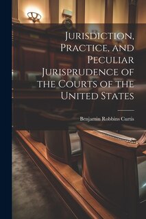 Jurisdiction, Practice, and Peculiar Jurisprudence of the Courts of the United States