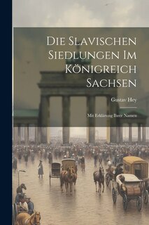 Die Slavischen Siedlungen im Königreich Sachsen: Mit Erklärung ihrer Namen