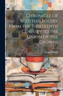 Chronicle of Scottish Poetry From the Thirteenth Century to the Union of the Crowns