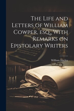 The Life and Letters of William Cowper, esq., With Remarks on Epistolary Writers