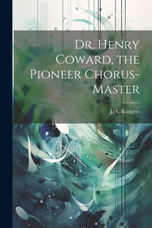 Front cover_Dr. Henry Coward, the Pioneer Chorus-master