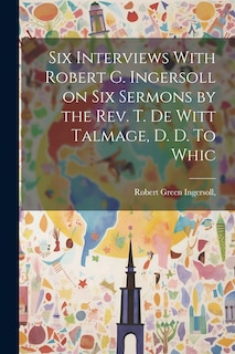 Front cover_Six Interviews With Robert G. Ingersoll on six Sermons by the Rev. T. De Witt Talmage, D. D. To Whic
