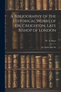 Front cover_A Bibliography of the Historical Works of Dr. Creighton, Late Bishop of London; Dr. Stubbs, Late Bis