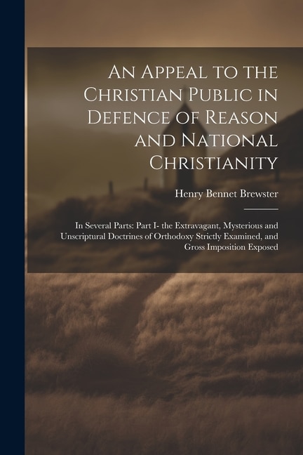 An Appeal to the Christian Public in Defence of Reason and National Christianity: In Several Parts: Part I- the Extravagant, Mysterious and Unscriptural Doctrines of Orthodoxy Strictly Examined, and Gross Imposition Exposed