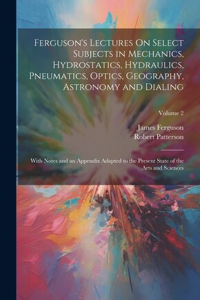 Ferguson's Lectures On Select Subjects in Mechanics, Hydrostatics, Hydraulics, Pneumatics, Optics, Geography, Astronomy and Dialing: With Notes and an Appendix Adapted to the Present State of the Arts and Sciences; Volume 2