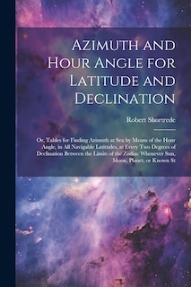 Couverture_Azimuth and Hour Angle for Latitude and Declination; or, Tables for Finding Azimuth at sea by Means of the Hour Angle, in all Navigable Latitudes, at Every two Degrees of Declination Between the Limits of the Zodiac Whenever sun, Moon, Planet, or Known St