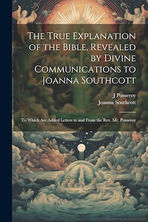 Front cover_The True Explanation of the Bible, Revealed by Divine Communications to Joanna Southcott; to Which are Added Letters to and From the Rev. Mr. Pomeroy