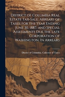 Front cover_District of Columbia Real Estate Tax-sale. Arrears of Taxes for the Year Ending June 30, 1887, and Special Assessments due the Late Corporation of Washington. In Arrears