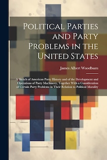 Front cover_Political Parties and Party Problems in the United States; a Sketch of American Party History and of the Development and Operations of Party Machinery, Together With a Consideration of Certain Party Problems in Their Relation to Political Morality