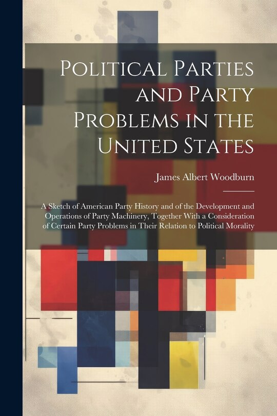 Front cover_Political Parties and Party Problems in the United States; a Sketch of American Party History and of the Development and Operations of Party Machinery, Together With a Consideration of Certain Party Problems in Their Relation to Political Morality