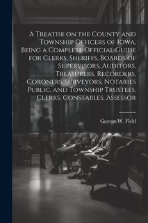 Couverture_A Treatise on the County and Township Officers of Iowa, Being a Complete Official Guide for Clerks, Sheriffs, Boards of Supervisors, Auditors, Treasurers, Recorders, Coroners, Surveyors, Notaries Public, and Township Trustees, Clerks, Constables, Assessor