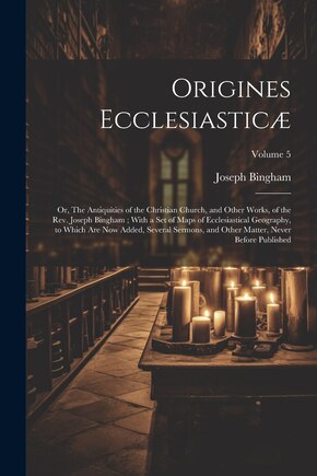 Origines Ecclesiasticæ: Or, The Antiquities of the Christian Church, and Other Works, of the Rev. Joseph Bingham; With a set of Maps of Ecclesiastical Geography, to Which are now Added, Several Sermons, and Other Matter, Never Before Published; Volume 5