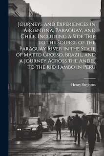 Front cover_Journeys and Experiences in Argentina, Paraguay, and Chile, Including a Side Trip to the Source of the Paraguay River in the State of Matto Grosso, Brazil, and a Journey Across the Andes to the Rio Tambo in Peru