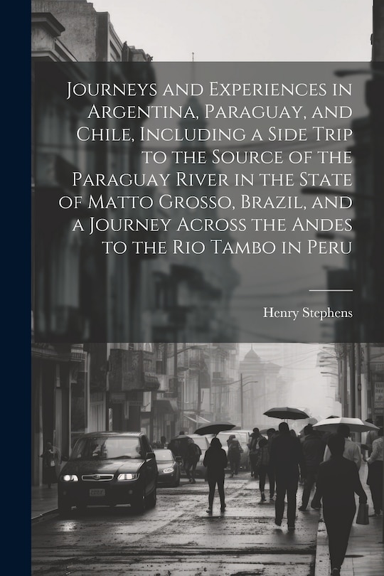 Front cover_Journeys and Experiences in Argentina, Paraguay, and Chile, Including a Side Trip to the Source of the Paraguay River in the State of Matto Grosso, Brazil, and a Journey Across the Andes to the Rio Tambo in Peru