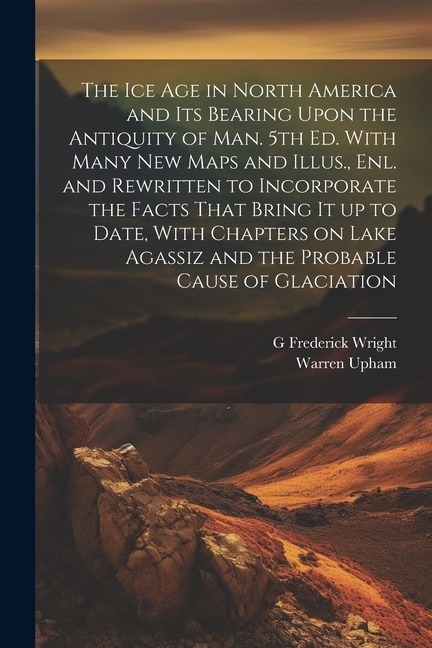 The ice age in North America and its Bearing Upon the Antiquity of man. 5th ed. With Many new Maps and Illus., enl. and Rewritten to Incorporate the Facts That Bring it up to Date, With Chapters on Lake Agassiz and the Probable Cause of Glaciation