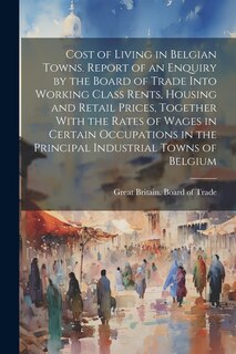 Front cover_Cost of Living in Belgian Towns. Report of an Enquiry by the Board of Trade Into Working Class Rents, Housing and Retail Prices, Together With the Rates of Wages in Certain Occupations in the Principal Industrial Towns of Belgium