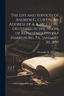 Front cover_The Life and Services of Andrew G. Curtin. An Address by A. K. McClure, Delivered in the House of Representatives at Harrisburg, Pa., January 20, 1895