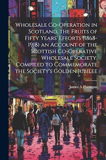 Couverture_Wholesale Co-operation in Scotland, the Fruits of Fifty Years' Efforts (1868-1918) an Account of the Scottish Co-operative Wholesale Society, Compiled to Commemorate the Society's Golden Jubilee