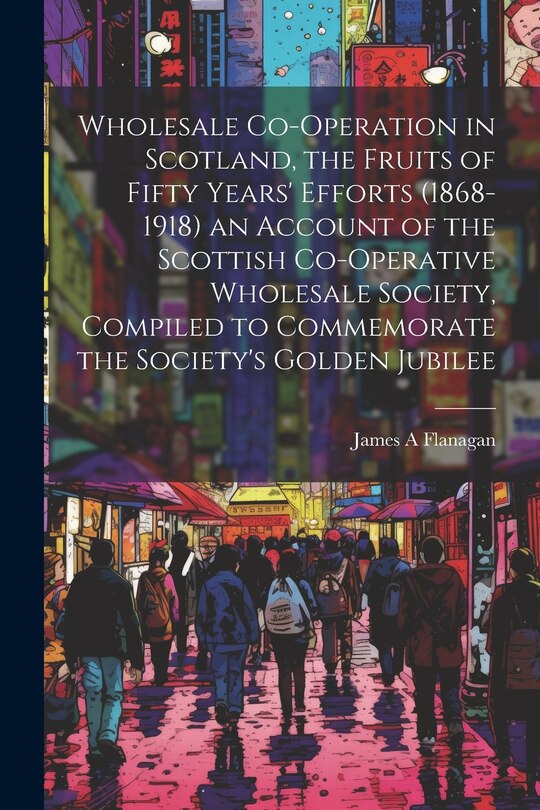 Couverture_Wholesale Co-operation in Scotland, the Fruits of Fifty Years' Efforts (1868-1918) an Account of the Scottish Co-operative Wholesale Society, Compiled to Commemorate the Society's Golden Jubilee