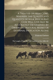 Couverture_A Treatise on Milk Cows, Whereby the Quality and Quantity of Milk Which any cow Will Give may be Accurately Determined by Observing Natural Marks or External Indication Alone; the Length of Time she Will Continue to Give Milk, &c
