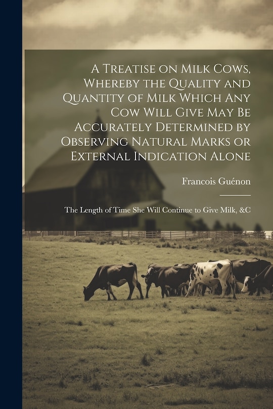 Couverture_A Treatise on Milk Cows, Whereby the Quality and Quantity of Milk Which any cow Will Give may be Accurately Determined by Observing Natural Marks or External Indication Alone; the Length of Time she Will Continue to Give Milk, &c