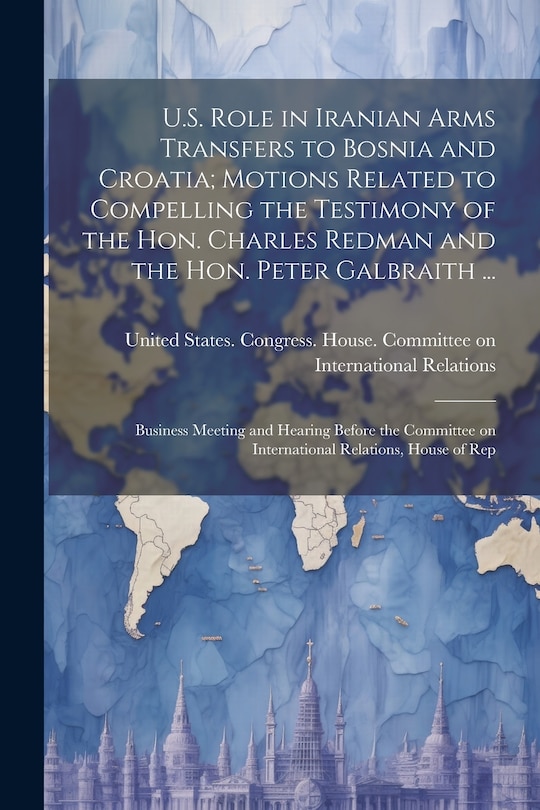 Couverture_U.S. Role in Iranian Arms Transfers to Bosnia and Croatia; Motions Related to Compelling the Testimony of the Hon. Charles Redman and the Hon. Peter Galbraith ...