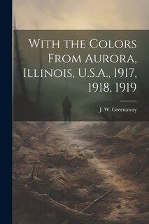 Front cover_With the Colors From Aurora, Illinois, U.S.A., 1917, 1918, 1919