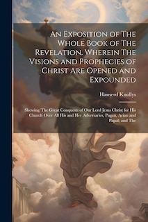 Couverture_An Exposition of The Whole Book of The Revelation. Wherein The Visions and Prophecies of Christ are Opened and Expounded; Shewing The Great Conquests of our Lord Jesus Christ for his Church Over all his and her Adversaries, Pagan, Arian and Papal; and The