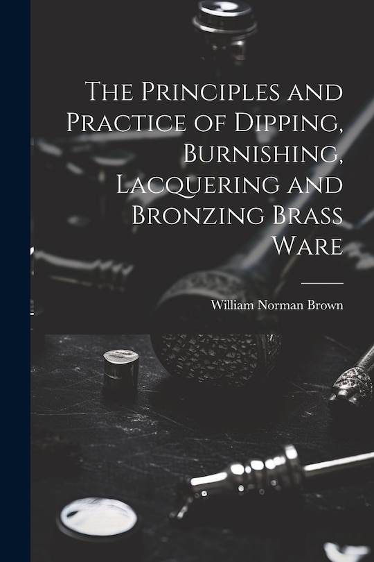Front cover_The Principles and Practice of Dipping, Burnishing, Lacquering and Bronzing Brass Ware