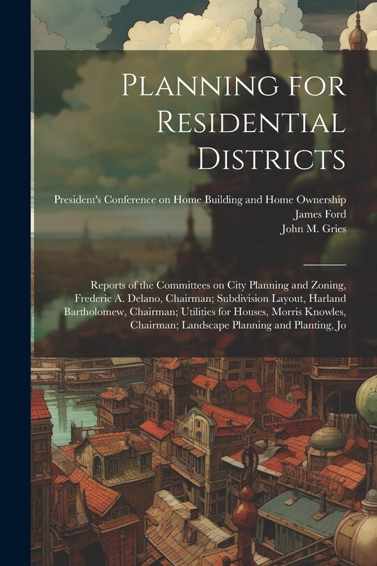 Front cover_Planning for Residential Districts; Reports of the Committees on City Planning and Zoning, Frederic A. Delano, Chairman; Subdivision Layout, Harland Bartholomew, Chairman; Utilities for Houses, Morris Knowles, Chairman; Landscape Planning and Planting, Jo