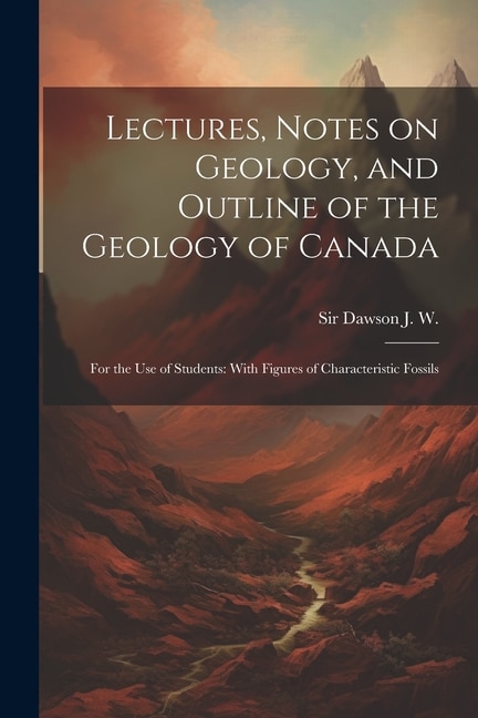 Lectures, Notes on Geology, and Outline of the Geology of Canada: For the use of Students: With Figures of Characteristic Fossils