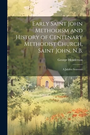 Early Saint John Methodism and History of Centenary Methodist Church, Saint John, N.B.: A Jubilee Souvenir