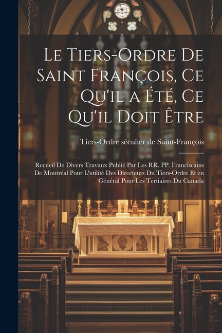 Le Tiers-Ordre de saint François, ce qu'il a été, ce qu'il doit être: Recueil de divers travaux publié par les RR. PP. Franciscains de Montréal pour l'utilité des directeurs du Tiers-Ordre et en général pour les Tertiaires du Canada