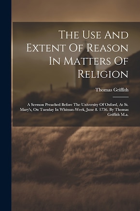 The Use And Extent Of Reason In Matters Of Religion: A Sermon Preached Before The University Of Oxford, At St. Mary's, On Tuesday In Whitsun-week, June 8. 1756. By Thomas Griffith M.a.