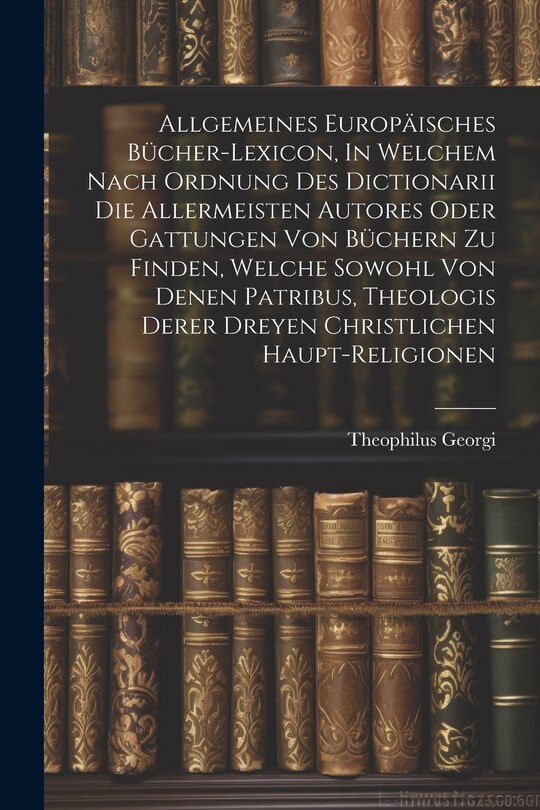 Front cover_Allgemeines Europäisches Bücher-lexicon, In Welchem Nach Ordnung Des Dictionarii Die Allermeisten Autores Oder Gattungen Von Büchern Zu Finden, Welche Sowohl Von Denen Patribus, Theologis Derer Dreyen Christlichen Haupt-religionen