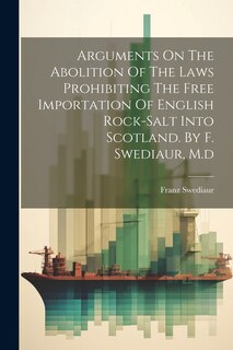 Front cover_Arguments On The Abolition Of The Laws Prohibiting The Free Importation Of English Rock-salt Into Scotland. By F. Swediaur, M.d