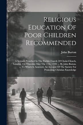 Religious Education Of Poor Children Recommended: A Sermon Preached In The Parish-church Of Christ-church, London, On Thursday May The 17th, 1759: ... By John Burton, ... To Which Is Annexed, An Account Of The Society For Promoting Christian Knowledge