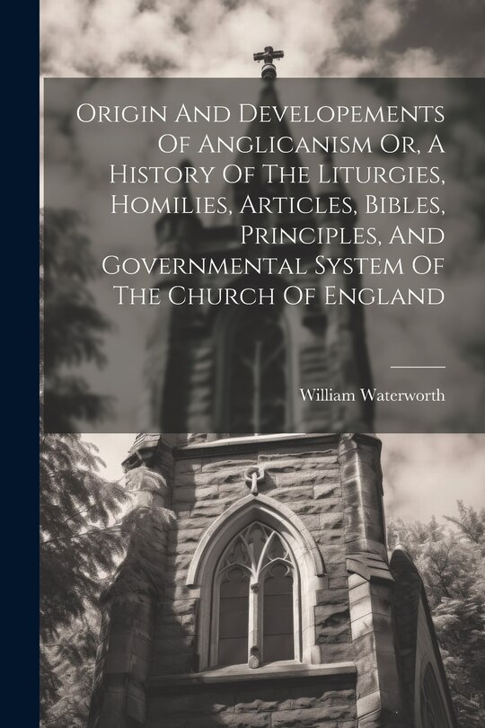 Front cover_Origin And Developements Of Anglicanism Or, A History Of The Liturgies, Homilies, Articles, Bibles, Principles, And Governmental System Of The Church Of England