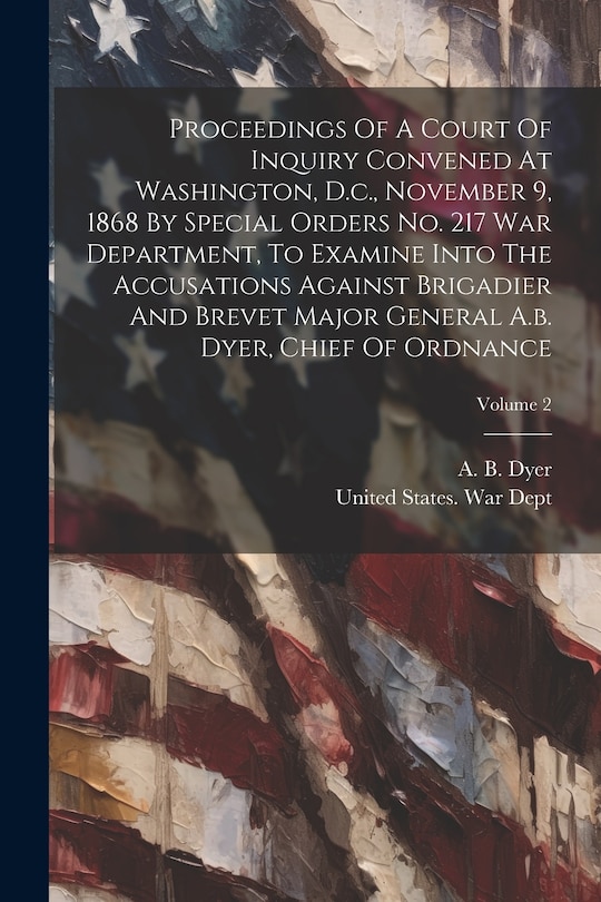 Front cover_Proceedings Of A Court Of Inquiry Convened At Washington, D.c., November 9, 1868 By Special Orders No. 217 War Department, To Examine Into The Accusations Against Brigadier And Brevet Major General A.b. Dyer, Chief Of Ordnance; Volume 2