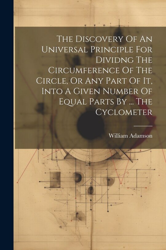 Front cover_The Discovery Of An Universal Principle For Dividng The Circumference Of The Circle, Or Any Part Of It, Into A Given Number Of Equal Parts By ... The Cyclometer