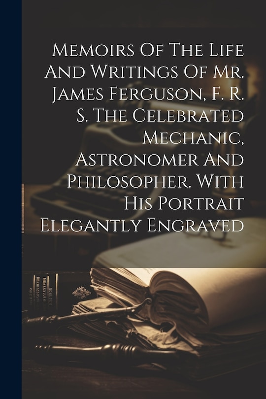 Couverture_Memoirs Of The Life And Writings Of Mr. James Ferguson, F. R. S. The Celebrated Mechanic, Astronomer And Philosopher. With His Portrait Elegantly Engraved