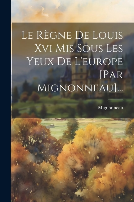 Le Règne De Louis Xvi Mis Sous Les Yeux De L'europe [par Mignonneau]...