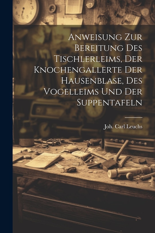 Front cover_Anweisung Zur Bereitung Des Tischlerleims, Der Knochengallerte Der Hausenblase, Des Vogelleims Und Der Suppentafeln