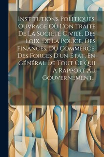 Front cover_Institutions Politiques, Ouvrage Où L'on Traite De La Société Civile, Des Loix, De La Police, Des Finances, Du Commerce, Des Forces D'un Etat, En Général De Tout Ce Qui A Rapport Au Gouvernement...