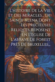 Front cover_L'histoire De La Vie Et Des Miracles... De Sainte Alena Dont Les Precieuses Reliques Reposent En L'église De L'abbaye De Forest Près De Bruxelles...