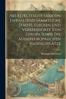 Neuestes Städte-lexicon Enthaltend Sämmtliche Städte, Flecken Und Verkehrsorte Von Europa Sowie Die Aussereuropäischen Handelsplätze