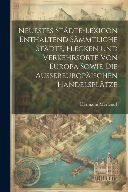 Neuestes Städte-lexicon Enthaltend Sämmtliche Städte, Flecken Und Verkehrsorte Von Europa Sowie Die Aussereuropäischen Handelsplätze