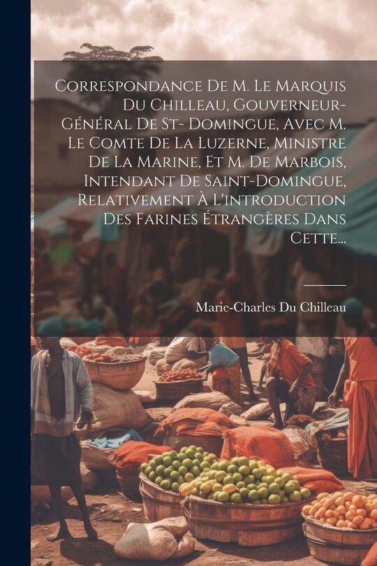 Front cover_Correspondance De M. Le Marquis Du Chilleau, Gouverneur-général De St- Domingue, Avec M. Le Comte De La Luzerne, Ministre De La Marine, Et M. De Marbois, Intendant De Saint-domingue, Relativement À L'introduction Des Farines Étrangères Dans Cette...