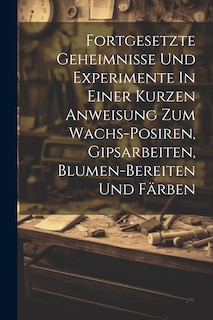 Front cover_Fortgesetzte Geheimnisse Und Experimente In Einer Kurzen Anweisung Zum Wachs-posiren, Gipsarbeiten, Blumen-bereiten Und Färben