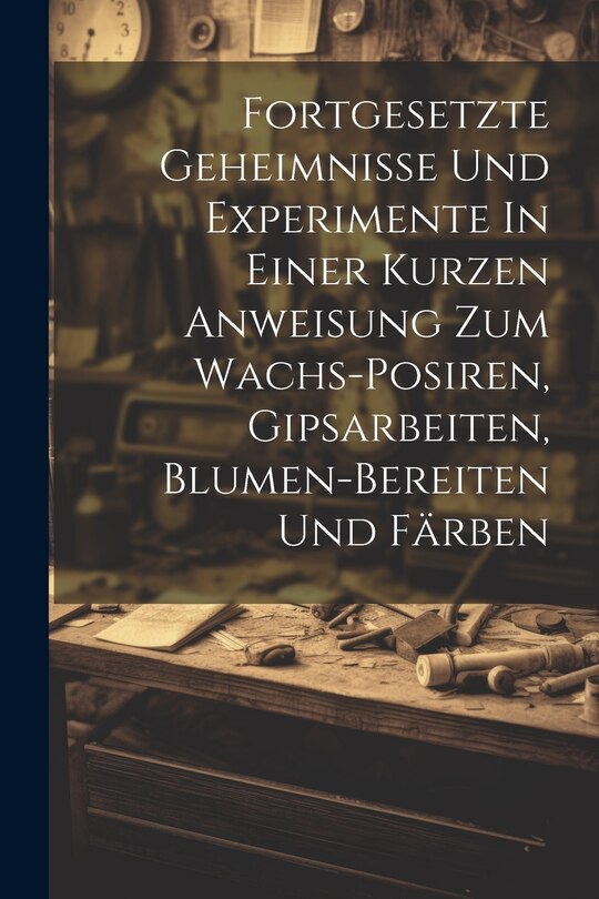 Front cover_Fortgesetzte Geheimnisse Und Experimente In Einer Kurzen Anweisung Zum Wachs-posiren, Gipsarbeiten, Blumen-bereiten Und Färben